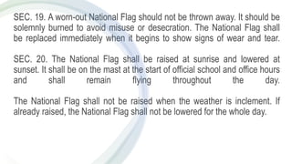 SEC. 19. A worn-out National Flag should not be thrown away. It should be
solemnly burned to avoid misuse or desecration. The National Flag shall
be replaced immediately when it begins to show signs of wear and tear.
SEC. 20. The National Flag shall be raised at sunrise and lowered at
sunset. It shall be on the mast at the start of official school and office hours
and shall remain flying throughout the day.
The National Flag shall not be raised when the weather is inclement. If
already raised, the National Flag shall not be lowered for the whole day.
 