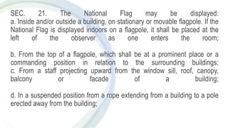 SEC. 21. The National Flag may be displayed:
a. Inside and/or outside a building, on stationary or movable flagpole. If the
National Flag is displayed indoors on a flagpole, it shall be placed at the
left of the observer as one enters the room;
b. From the top of a flagpole, which shall be at a prominent place or a
commanding position in relation to the surrounding buildings;
c. From a staff projecting upward from the window sill, roof, canopy,
balcony or facade of a building;
d. In a suspended position from a rope extending from a building to a pole
erected away from the building;
 