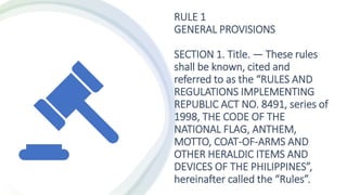 RULE 1
GENERAL PROVISIONS
SECTION 1. Title. — These rules
shall be known, cited and
referred to as the “RULES AND
REGULATIONS IMPLEMENTING
REPUBLIC ACT NO. 8491, series of
1998, THE CODE OF THE
NATIONAL FLAG, ANTHEM,
MOTTO, COAT-OF-ARMS AND
OTHER HERALDIC ITEMS AND
DEVICES OF THE PHILIPPINES”,
hereinafter called the “Rules”.
 