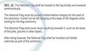 SEC. 22. The National Flag shall be hoisted to the top briskly and lowered
ceremoniously.
The National Flag must be properly folded before hanging for the start of
the ceremony. It shall not be left hanging at the base of the flagpole while
waiting for the flag ceremony.
The National Flag shall never touch anything beneath it, such as the base
of the pole, ground or other object.
After being lowered, the National Flag shall be handled and folded
solemnly as part of the ceremony.
 