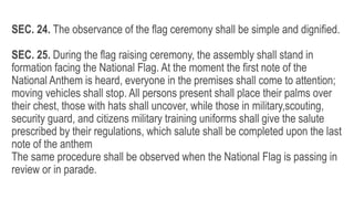 SEC. 24. The observance of the flag ceremony shall be simple and dignified.
SEC. 25. During the flag raising ceremony, the assembly shall stand in
formation facing the National Flag. At the moment the first note of the
National Anthem is heard, everyone in the premises shall come to attention;
moving vehicles shall stop. All persons present shall place their palms over
their chest, those with hats shall uncover, while those in military,scouting,
security guard, and citizens military training uniforms shall give the salute
prescribed by their regulations, which salute shall be completed upon the last
note of the anthem
The same procedure shall be observed when the National Flag is passing in
review or in parade.
 