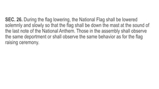SEC. 26. During the flag lowering, the National Flag shall be lowered
solemnly and slowly so that the flag shall be down the mast at the sound of
the last note of the National Anthem. Those in the assembly shall observe
the same deportment or shall observe the same behavior as for the flag
raising ceremony.
 