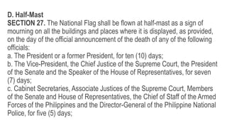 D. Half-Mast
SECTION 27. The National Flag shall be flown at half-mast as a sign of
mourning on all the buildings and places where it is displayed, as provided,
on the day of the official announcement of the death of any of the following
officials:
a. The President or a former President, for ten (10) days;
b. The Vice-President, the Chief Justice of the Supreme Court, the President
of the Senate and the Speaker of the House of Representatives, for seven
(7) days;
c. Cabinet Secretaries, Associate Justices of the Supreme Court, Members
of the Senate and House of Representatives, the Chief of Staff of the Armed
Forces of the Philippines and the Director-General of the Philippine National
Police, for five (5) days;
 