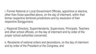 i. Former National or Local Government Officials, appointive or elective,
other than those specified above, on the day of interment, within their
former respective territorial jurisdictions and by resolution of their
respective Sanggunians;
j. Regional Directors, Superintendents, Supervisors, Principals, Teachers
and other school officials, on the day of interment and by order of the
proper school authorities concerned;
k. Recipients of national orders and decorations, on the day of interment
and by order of the President or the Congress; and
 