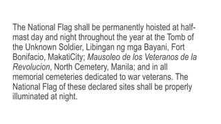 The National Flag shall be permanently hoisted at half-
mast day and night throughout the year at the Tomb of
the Unknown Soldier, Libingan ng mga Bayani, Fort
Bonifacio, MakatiCity; Mausoleo de los Veteranos de la
Revolucion, North Cemetery, Manila; and in all
memorial cemeteries dedicated to war veterans. The
National Flag of these declared sites shall be properly
illuminated at night.
 