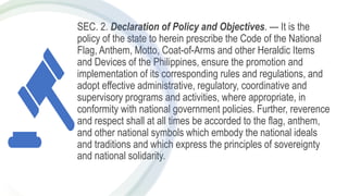 SEC. 2. Declaration of Policy and Objectives. — It is the
policy of the state to herein prescribe the Code of the National
Flag, Anthem, Motto, Coat-of-Arms and other Heraldic Items
and Devices of the Philippines, ensure the promotion and
implementation of its corresponding rules and regulations, and
adopt effective administrative, regulatory, coordinative and
supervisory programs and activities, where appropriate, in
conformity with national government policies. Further, reverence
and respect shall at all times be accorded to the flag, anthem,
and other national symbols which embody the national ideals
and traditions and which express the principles of sovereignty
and national solidarity.
 