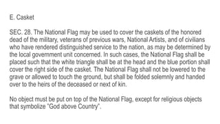 E. Casket
SEC. 28. The National Flag may be used to cover the caskets of the honored
dead of the military, veterans of previous wars, National Artists, and of civilians
who have rendered distinguished service to the nation, as may be determined by
the local government unit concerned. In such cases, the National Flag shall be
placed such that the white triangle shall be at the head and the blue portion shall
cover the right side of the casket. The National Flag shall not be lowered to the
grave or allowed to touch the ground, but shall be folded solemnly and handed
over to the heirs of the deceased or next of kin.
No object must be put on top of the National Flag, except for religious objects
that symbolize ”God above Country”.
 