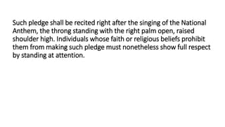 Such pledge shall be recited right after the singing of the National
Anthem, the throng standing with the right palm open, raised
shoulder high. Individuals whose faith or religious beliefs prohibit
them from making such pledge must nonetheless show full respect
by standing at attention.
 