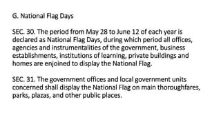 G. National Flag Days
SEC. 30. The period from May 28 to June 12 of each year is
declared as National Flag Days, during which period all offices,
agencies and instrumentalities of the government, business
establishments, institutions of learning, private buildings and
homes are enjoined to display the National Flag.
SEC. 31. The government offices and local government units
concerned shall display the National Flag on main thoroughfares,
parks, plazas, and other public places.
 