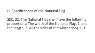 H. Specifications of the National Flag
SEC. 32. The National Flag shall have the following
proportions: The width of the National Flag, 1, and
the length, 2. All the sides of the white triangle, 1.
 