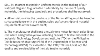 SEC. 34. In order to establish uniform criteria in the making of our
National Flag and to guarantee its durability by the use of quality
materials, the following standards and procedures shall be observed:
a. All requisitions for the purchase of the National Flag must be based on
strict compliance with the design, color, craftsmanship and material
requirements of the Government;
b. The manufacturer shall send annually one meter for each color (blue,
red, white and golden-yellow including canvas) of textile material to the
Industrial Technology Development Institute (ITDI) or the Philippine
Textile Research Institute (PTRI) of the Department of Science and
Technology (DOST) for evaluation. The PTRI/ITDI shall evaluate the
quality and serviceability of the said textile material;
 