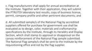 c. Flag manufacturers shall apply for annual accreditation at
the Institute. Together with their application, they will submit
the PTRI/ITDI laboratory test results, copy of business license,
permit, company profile and other pertinent documents; and
d. All submitted sample/s of the National Flag by accredited
suppliers offered for purchase for government use shall be
evaluated as to design, color, materials and craftsmanship
specifications by the Institute, through its Heraldry and Display
Section, which shall stamp its approval or disapproval on the
canvas reinforcement of the National Flag sample submitted.
The National Flag sample/s shall be sent to the Institute by the
requisitioning office and not by the flag supplier.
 