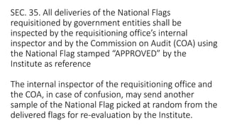 SEC. 35. All deliveries of the National Flags
requisitioned by government entities shall be
inspected by the requisitioning office’s internal
inspector and by the Commission on Audit (COA) using
the National Flag stamped “APPROVED” by the
Institute as reference
The internal inspector of the requisitioning office and
the COA, in case of confusion, may send another
sample of the National Flag picked at random from the
delivered flags for re-evaluation by the Institute.
 