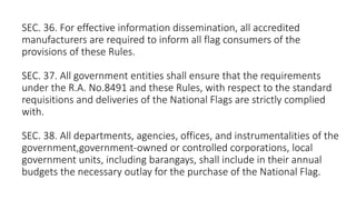 SEC. 36. For effective information dissemination, all accredited
manufacturers are required to inform all flag consumers of the
provisions of these Rules.
SEC. 37. All government entities shall ensure that the requirements
under the R.A. No.8491 and these Rules, with respect to the standard
requisitions and deliveries of the National Flags are strictly complied
with.
SEC. 38. All departments, agencies, offices, and instrumentalities of the
government,government-owned or controlled corporations, local
government units, including barangays, shall include in their annual
budgets the necessary outlay for the purchase of the National Flag.
 
