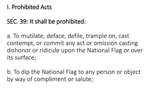 I. Prohibited Acts
SEC. 39: It shall be prohibited:
a. To mutilate, deface, defile, trample on, cast
contempt, or commit any act or omission casting
dishonor or ridicule upon the National Flag or over
its surface;
b. To dip the National Flag to any person or object
by way of compliment or salute;
 