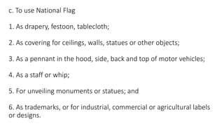 c. To use National Flag
1. As drapery, festoon, tablecloth;
2. As covering for ceilings, walls, statues or other objects;
3. As a pennant in the hood, side, back and top of motor vehicles;
4. As a staff or whip;
5. For unveiling monuments or statues; and
6. As trademarks, or for industrial, commercial or agricultural labels
or designs.
 