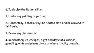 d. To display the National Flag:
1. Under any painting or picture;
2. Horizontally. It shall always be hoisted aloft and be allowed to
fall freely;
3. Below any platform; or
4. In discotheques, cockpits, night and day clubs, casinos,
gambling joints and places ofvice or where frivolity prevails.
 