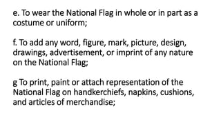 e. To wear the National Flag in whole or in part as a
costume or uniform;
f. To add any word, figure, mark, picture, design,
drawings, advertisement, or imprint of any nature
on the National Flag;
g To print, paint or attach representation of the
National Flag on handkerchiefs, napkins, cushions,
and articles of merchandise;
 