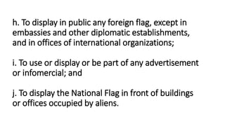 h. To display in public any foreign flag, except in
embassies and other diplomatic establishments,
and in offices of international organizations;
i. To use or display or be part of any advertisement
or infomercial; and
j. To display the National Flag in front of buildings
or offices occupied by aliens.
 