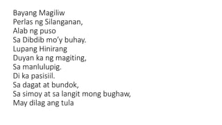 Bayang Magiliw
Perlas ng Silanganan,
Alab ng puso
Sa Dibdib mo’y buhay.
Lupang Hinirang
Duyan ka ng magiting,
Sa manlulupig.
Di ka pasisiil.
Sa dagat at bundok,
Sa simoy at sa langit mong bughaw,
May dilag ang tula
 