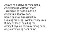 At awit sa paglayang minamahal.
Ang kislap ng watawat mo’y
Tagumpay na nagniningning
Ang bituin at araw niya,
Kailan pa may di magdidilim.
Lupa ng araw, ng luwalhati’t pagsinta,
Buhay ay langit sa piling mo,
Aming ligaya na pag may mang-aapi,
Ang mamatay ng dahil sa iyo.
 