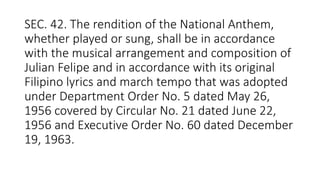 SEC. 42. The rendition of the National Anthem,
whether played or sung, shall be in accordance
with the musical arrangement and composition of
Julian Felipe and in accordance with its original
Filipino lyrics and march tempo that was adopted
under Department Order No. 5 dated May 26,
1956 covered by Circular No. 21 dated June 22,
1956 and Executive Order No. 60 dated December
19, 1963.
 