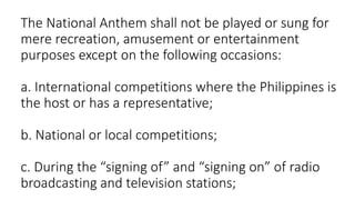 The National Anthem shall not be played or sung for
mere recreation, amusement or entertainment
purposes except on the following occasions:
a. International competitions where the Philippines is
the host or has a representative;
b. National or local competitions;
c. During the “signing of” and “signing on” of radio
broadcasting and television stations;
 