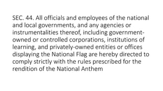 SEC. 44. All officials and employees of the national
and local governments, and any agencies or
instrumentalities thereof, including government-
owned or controlled corporations, institutions of
learning, and privately-owned entities or offices
displaying the National Flag are hereby directed to
comply strictly with the rules prescribed for the
rendition of the National Anthem
 