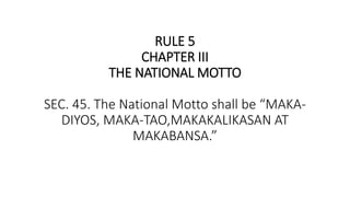 RULE 5
CHAPTER III
THE NATIONAL MOTTO
SEC. 45. The National Motto shall be “MAKA-
DIYOS, MAKA-TAO,MAKAKALIKASAN AT
MAKABANSA.”
 