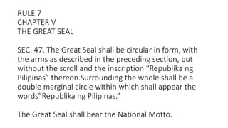 RULE 7
CHAPTER V
THE GREAT SEAL
SEC. 47. The Great Seal shall be circular in form, with
the arms as described in the preceding section, but
without the scroll and the inscription “Republika ng
Pilipinas” thereon.Surrounding the whole shall be a
double marginal circle within which shall appear the
words”Republika ng Pilipinas.”
The Great Seal shall bear the National Motto.
 