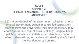 RULE 8
CHAPTER VI
OFFICIAL SEALS AND OTHER HERALDIC ITEMS
AND DEVICES
SEC. 49. Any branch of the government, whether national
or local, government-owned or controlled corporations,
state colleges and universities, including the military, may
adopt appropriate coat-of-arms, seal, logo, insignia, badge,
patches, banners and initiate awards,trophies, citations,
orders or decorations, as may be authorized by the Office of
the President or by Congress.
 