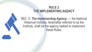 RULE 2
THE IMPLEMENTING AGENCY
SEC. 5. The Implementing Agency. — the National
Historical Institute, hereinafter referred to as the
Institute, shall be the agency tasked to implement
these Rules.
 