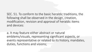 SEC. 51. To conform to the basic heraldic traditions, the
following shall be observed in the design, creation,
modification, revision and approval of heraldic items
and devices:
a. It may feature either abstract or natural
emblems/visuals, representing significant aspects, or
events representative or related to its history, mandates,
duties, functions and visions;
 
