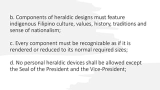 b. Components of heraldic designs must feature
indigenous Filipino culture, values, history, traditions and
sense of nationalism;
c. Every component must be recognizable as if it is
rendered or reduced to its normal required sizes;
d. No personal heraldic devices shall be allowed except
the Seal of the President and the Vice-President;
 