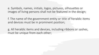 e. Symbols, names, initials, logos, pictures, silhouettes or
images of living persons shall not be featured in the design;
f. The name of the government entity or title of heraldic items
and devices must be in prominent position;
g. All heraldic items and devices, including ribbons or sashes,
must be unique from each other;
 
