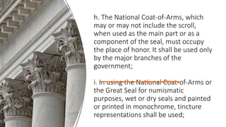 h. The National Coat-of-Arms, which
may or may not include the scroll,
when used as the main part or as a
component of the seal, must occupy
the place of honor. It shall be used only
by the major branches of the
government;
i. In using the National Coat-of-Arms or
the Great Seal for numismatic
purposes, wet or dry seals and painted
or printed in monochrome, tincture
representations shall be used;
 