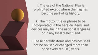 j. The use of the National Flag is
prohibited except where the flag has
become part of its history;
k. The motto, title or phrase to be
incorporated in the heraldic items and
devices may be in the national language
or in any local dialect; and
l. These heraldic items and devices shall
not be revised or changed more than
once every ten (10) years.
 