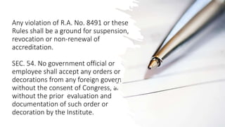 Any violation of R.A. No. 8491 or these
Rules shall be a ground for suspension,
revocation or non-renewal of
accreditation.
SEC. 54. No government official or
employee shall accept any orders or
decorations from any foreign government
without the consent of Congress, and
without the prior evaluation and
documentation of such order or
decoration by the Institute.
 