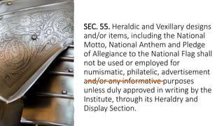 SEC. 55. Heraldic and Vexillary designs
and/or items, including the National
Motto, National Anthem and Pledge
of Allegiance to the National Flag shall
not be used or employed for
numismatic, philatelic, advertisement
and/or any informative purposes
unless duly approved in writing by the
Institute, through its Heraldry and
Display Section.
 