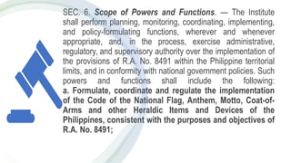 SEC. 6. Scope of Powers and Functions. — The Institute
shall perform planning, monitoring, coordinating, implementing,
and policy-formulating functions, wherever and whenever
appropriate, and, in the process, exercise administrative,
regulatory, and supervisory authority over the implementation of
the provisions of R.A. No. 8491 within the Philippine territorial
limits, and in conformity with national government policies. Such
powers and functions shall include the following:
a. Formulate, coordinate and regulate the implementation
of the Code of the National Flag, Anthem, Motto, Coat-of-
Arms and other Heraldic Items and Devices of the
Philippines, consistent with the purposes and objectives of
R.A. No. 8491;
 