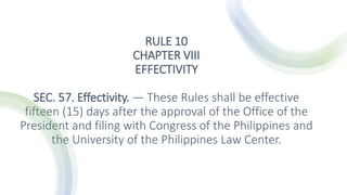 RULE 10
CHAPTER VIII
EFFECTIVITY
SEC. 57. Effectivity. — These Rules shall be effective
fifteen (15) days after the approval of the Office of the
President and filing with Congress of the Philippines and
the University of the Philippines Law Center.
 
