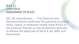 RULE 11
CHAPTER IX
AMENDMENT OF RULES
SEC. 58. Amendments. — The Chairman and
Executive Director shall have the authority to amend,
revise, repeal, or otherwise modify these RULES or
any provision thereof, as may be deemed necessary
to achieve the objectives of the R.A. No. 8491 and
these Rules.
 