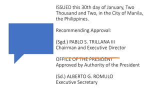 ISSUED this 30th day of January, Two
Thousand and Two, in the City of Manila,
the Philippines.
Recommending Approval:
(Sgd.) PABLO S. TRILLANA III
Chairman and Executive Director
OFFICE OF THE PRESIDENT
Approved by Authority of the President
(Sd.) ALBERTO G. ROMULO
Executive Secretary
 