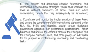 b. Plan, prepare and coordinate effective educational and
information dissemination strategies which shall increase the
level of national awareness of these Rules and other
implementing details that may subsequently be formulated;
c. Coordinate and monitor the implementation of these Rules
and ensure the compliance of all the provisions stipulated under
R.A. No. 8491; and deputize, assign and/or designate
government agencies, non-government organizations, major
branches and units of the Armed Forces of the Philippines and
the Philippine National Police, and other groups or individuals
for the purpose of implementing, monitoring and coordinating
tasks;
 