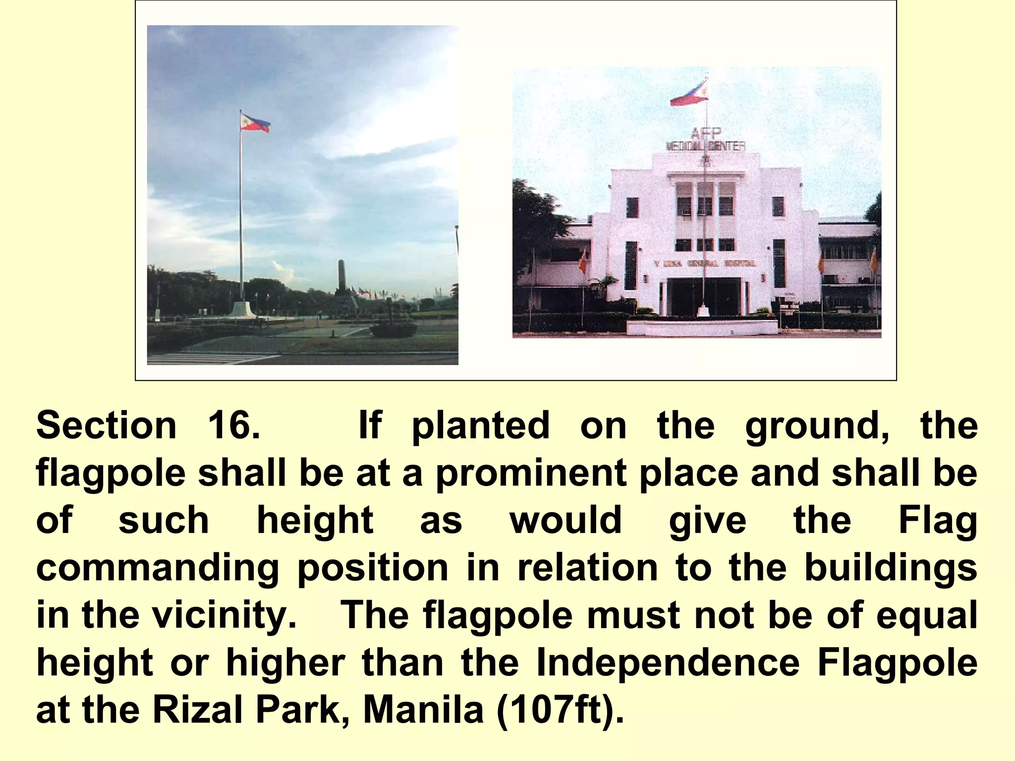 Section 16. If planted on the ground, the
flagpole shall be at a prominent place and shall be
of such height as would give the Flag
commanding position in relation to the buildings
in the vicinity. The flagpole must not be of equal
height or higher than the Independence Flagpole
at the Rizal Park, Manila (107ft).
 