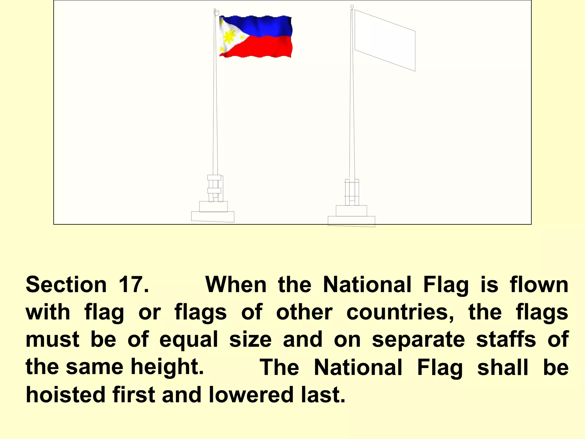 Section 17. When the National Flag is flown
with flag or flags of other countries, the flags
must be of equal size and on separate staffs of
the same height.
A
The National Flag shall be
hoisted first and lowered last.
 
