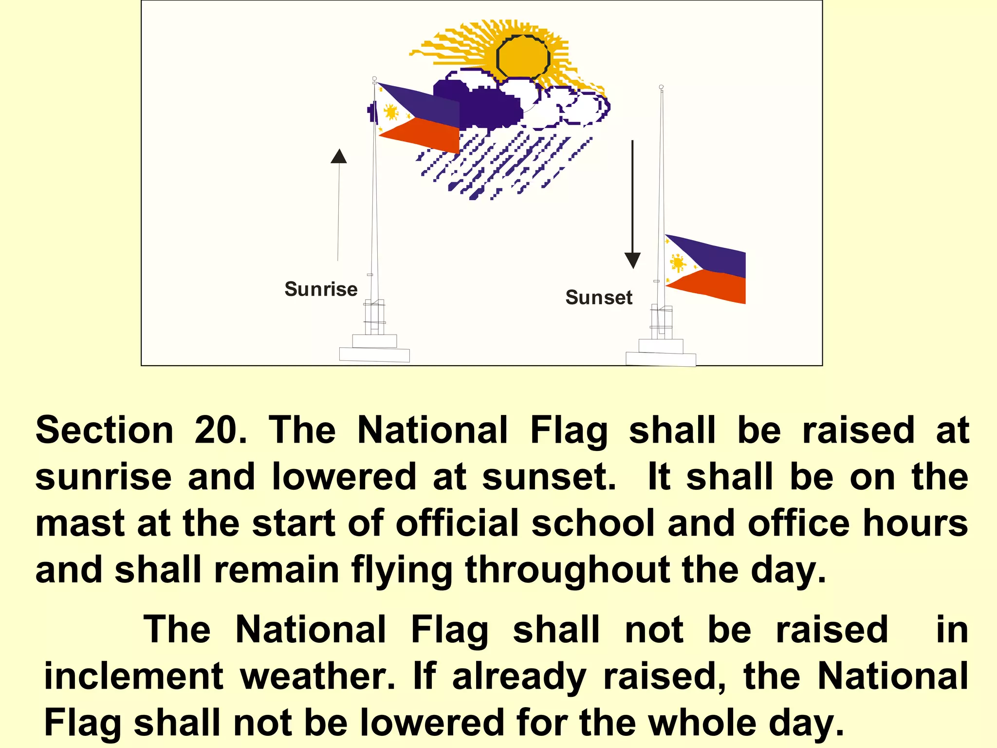 Section 20. The National Flag shall be raised at
sunrise and lowered at sunset. It shall be on the
mast at the start of official school and office hours
and shall remain flying throughout the day.
Sunrise Sunset
The National Flag shall not be raised in
inclement weather. If already raised, the National
Flag shall not be lowered for the whole day.
 