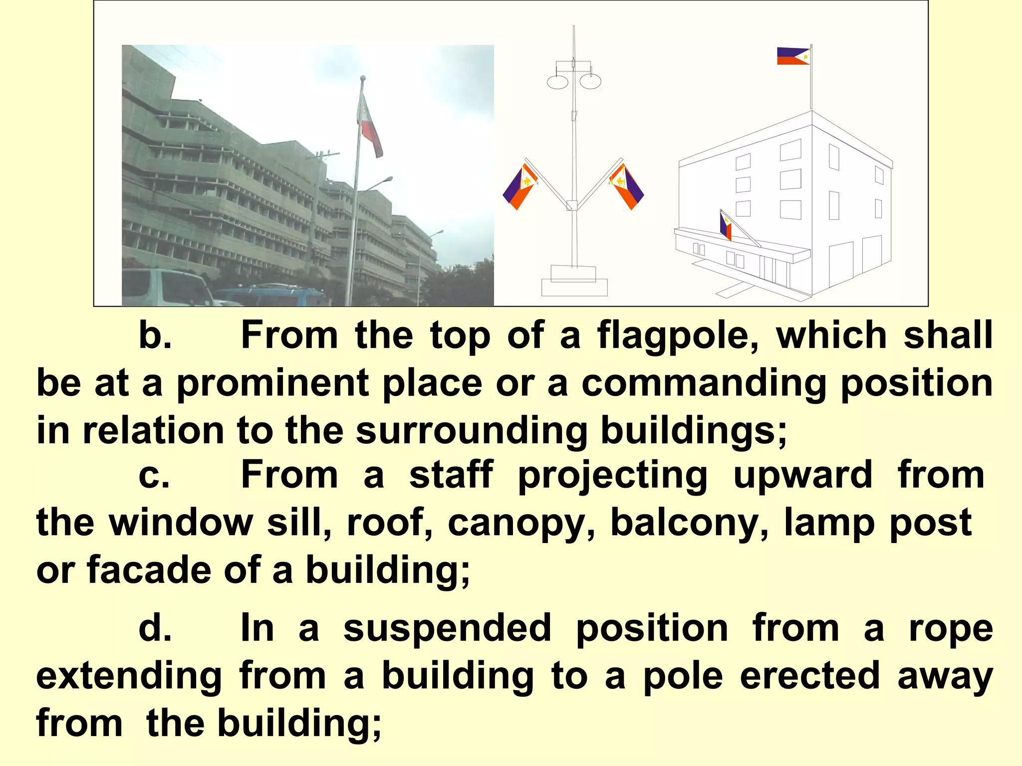 b. From the top of a flagpole, which shall
be at a prominent place or a commanding position
in relation to the surrounding buildings;
c. From a staff projecting upward from
the window sill, roof, canopy, balcony, lamp post
or facade of a building;
d. In a suspended position from a rope
extending from a building to a pole erected away
from the building;
 