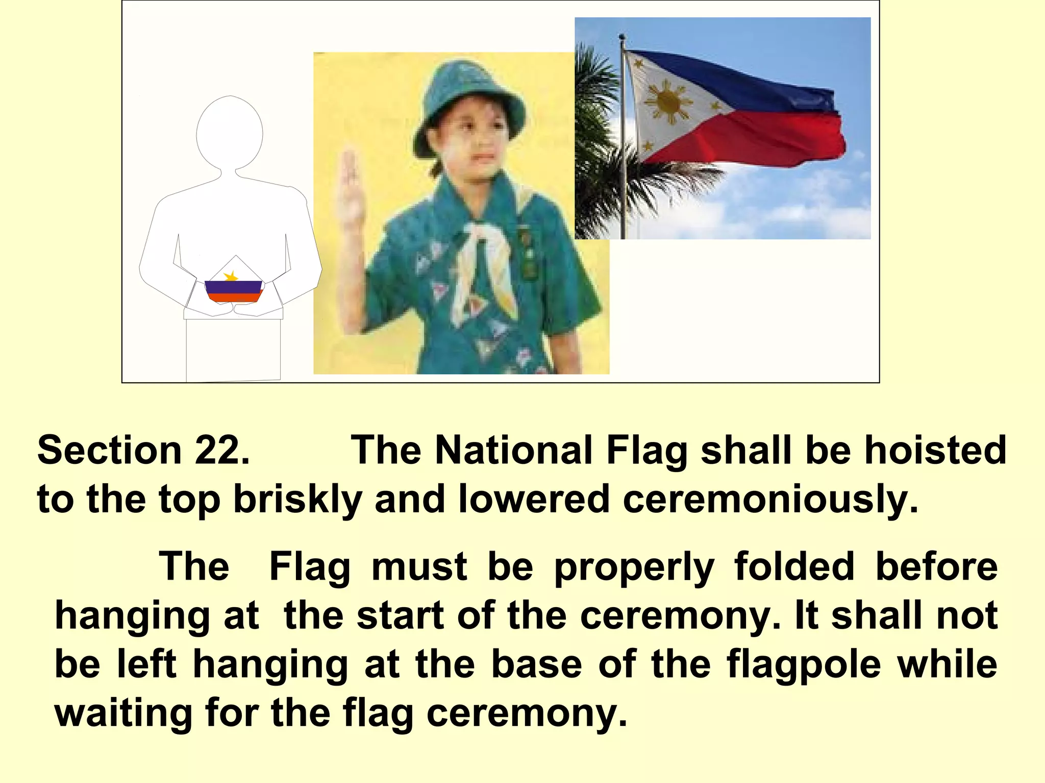 Section 22. The National Flag shall be hoisted
to the top briskly and lowered ceremoniously.
The Flag must be properly folded before
hanging at the start of the ceremony. It shall not
be left hanging at the base of the flagpole while
waiting for the flag ceremony.
 