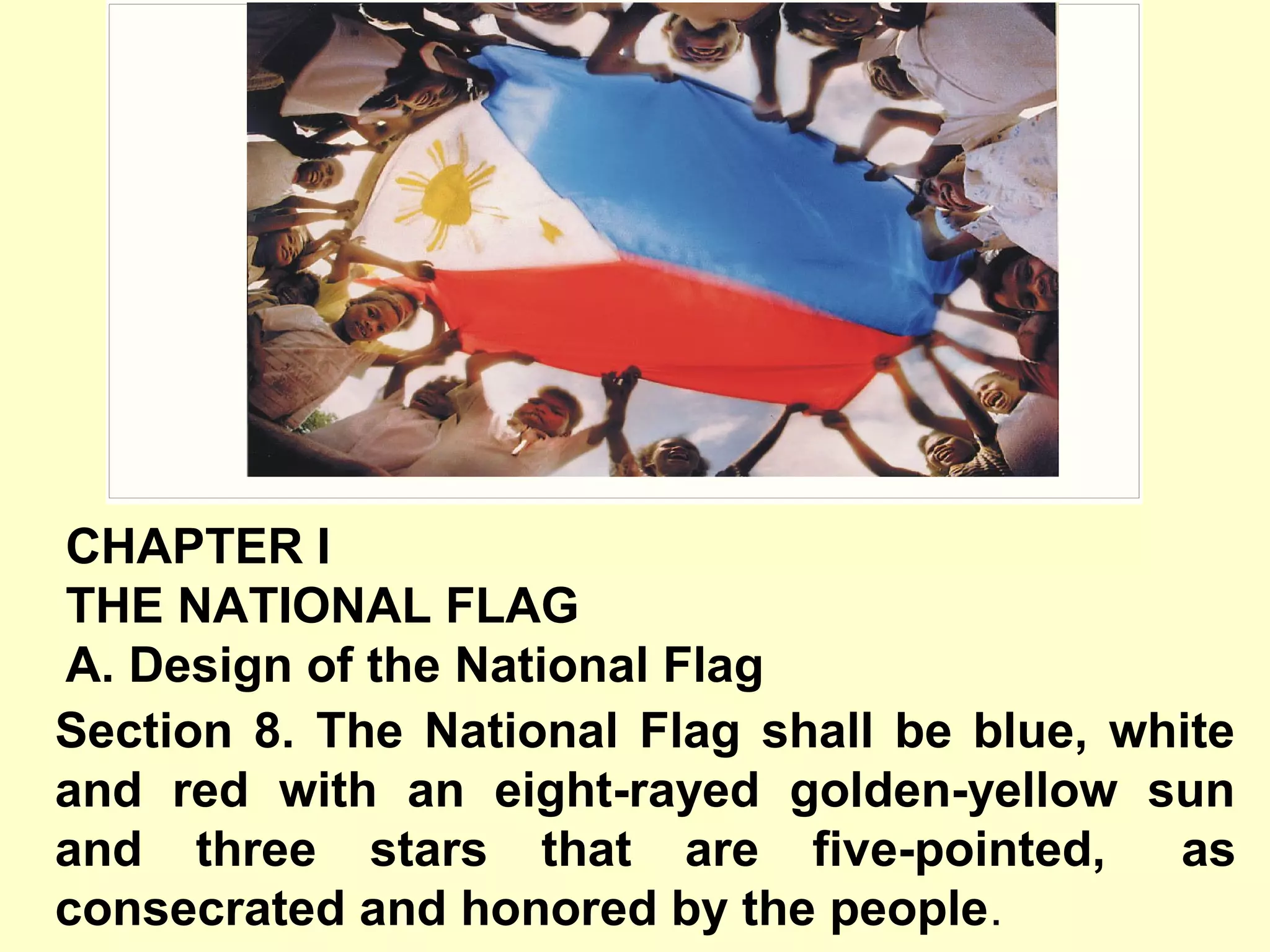 Section 8. The National Flag shall be blue, white
and red with an eight-rayed golden-yellow sun
and three stars that are five-pointed, as
consecrated and honored by the people.
CHAPTER I
THE NATIONAL FLAG
A. Design of the National Flag
 